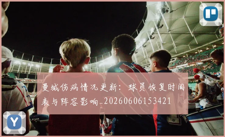 曼城伤病情况更新：球员恢复时间表与阵容影响_20260606153421