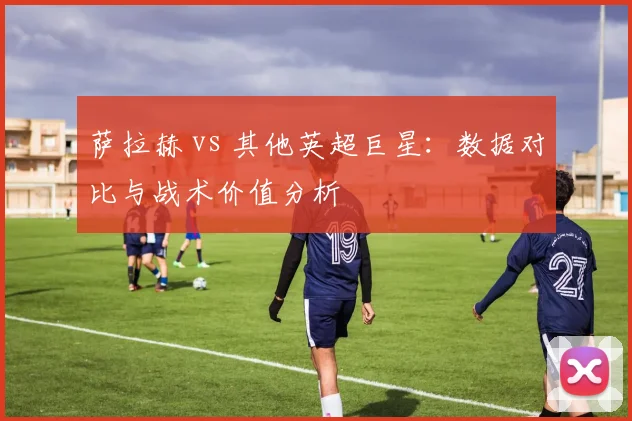 萨拉赫 vs 其他英超巨星：数据对比与战术价值分析