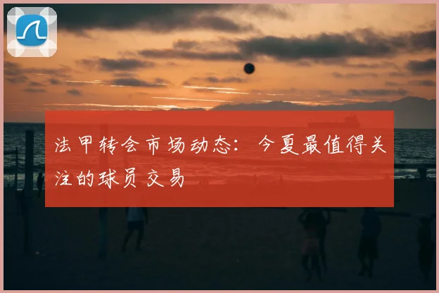 法甲转会市场动态：今夏最值得关注的球员交易