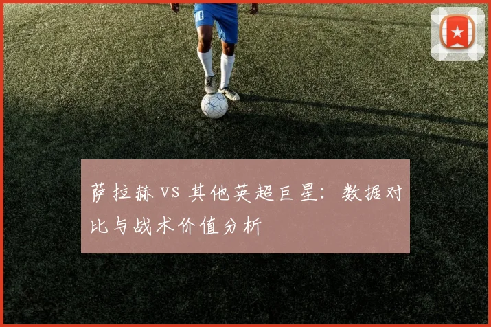 萨拉赫 vs 其他英超巨星：数据对比与战术价值分析
