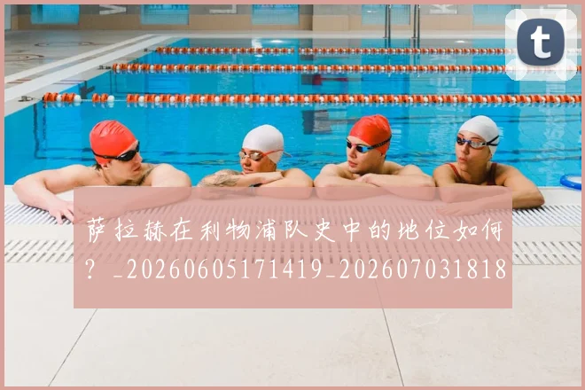 萨拉赫在利物浦队史中的地位如何？_20260605171419_20260703181820