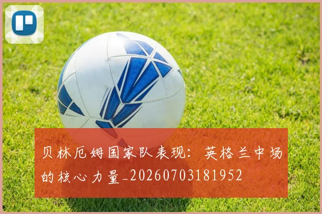 贝林厄姆国家队表现：英格兰中场的核心力量_20260703181952
