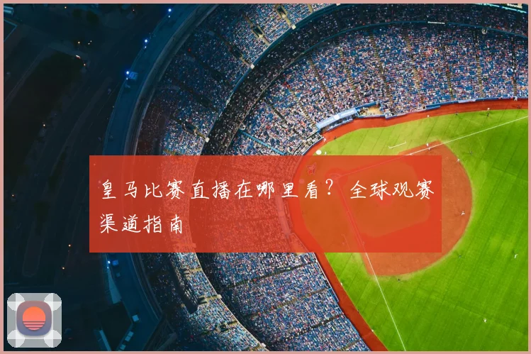 皇马比赛直播在哪里看?全球观赛渠道指南