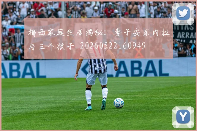 梅西家庭生活揭秘：妻子安东内拉与三个孩子_20260522160949