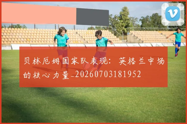 贝林厄姆国家队表现：英格兰中场的核心力量_20260703181952