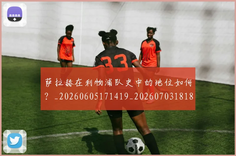 萨拉赫在利物浦队史中的地位如何?_20260605171419_20260703181820