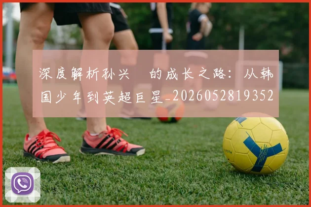 深度解析孙兴慜的成长之路：从韩国少年到英超巨星_20260528193521