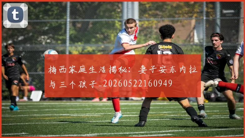 梅西家庭生活揭秘:妻子安东内拉与三个孩子_20260522160949
