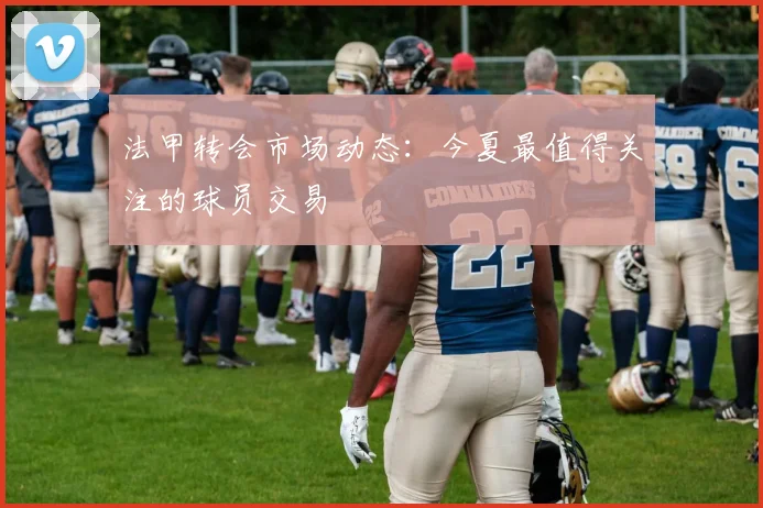 法甲转会市场动态:今夏最值得关注的球员交易