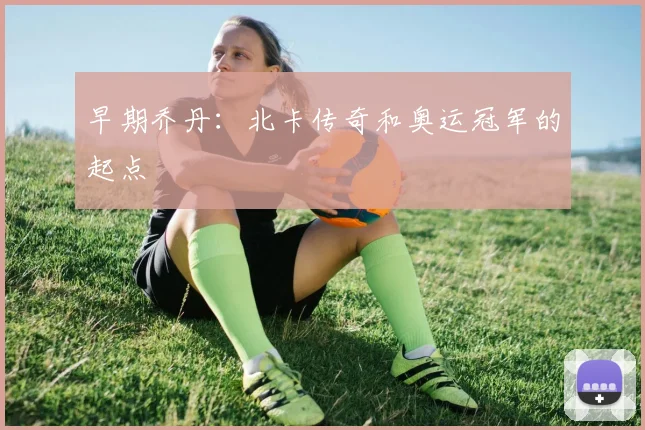 早期乔丹:北卡传奇和奥运冠军的起点