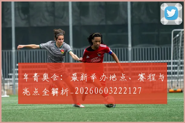 年青奥会：最新举办地点、赛程与亮点全解析_20260603222127