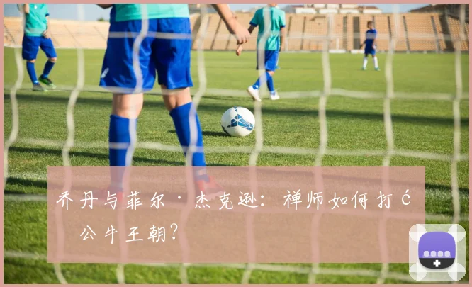 乔丹与菲尔·杰克逊:禅师如何打造公牛王朝?
